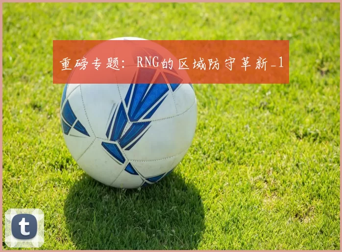 重磅专题：RNG的区域防守革新_1
