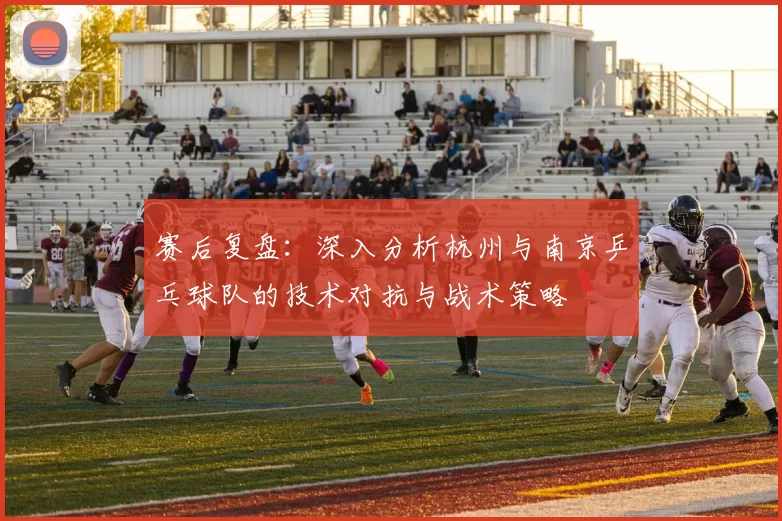 赛后复盘：深入分析杭州与南京乒乓球队的技术对抗与战术策略