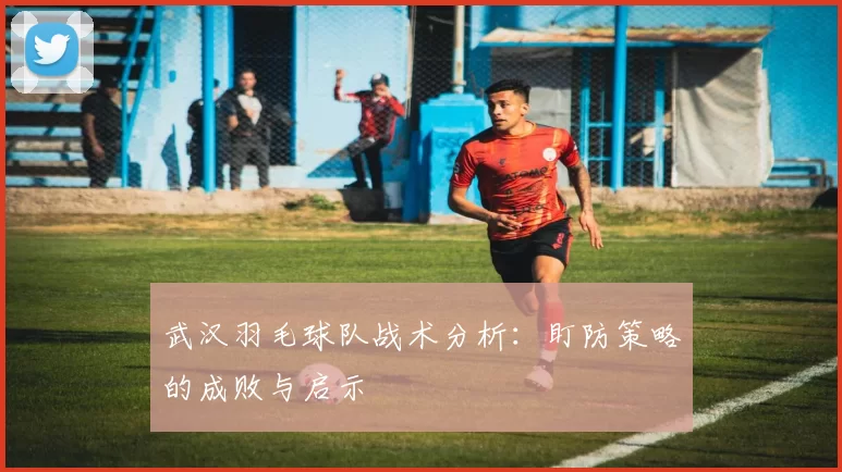武汉羽毛球队战术分析：盯防策略的成败与启示