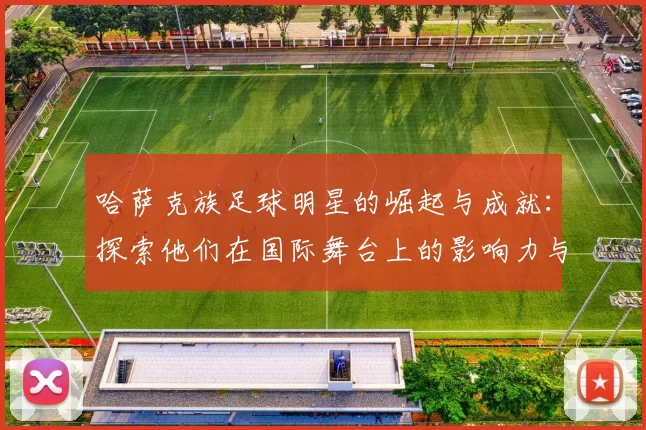 哈萨克族足球明星的崛起与成就：探索他们在国际舞台上的影响力与贡献