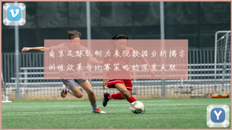南京足球队耐力表现数据分析揭示训练效果与比赛策略的深度关联