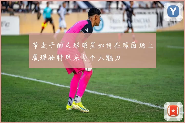 带麦子的足球明星如何在绿茵场上展现独特风采与个人魅力