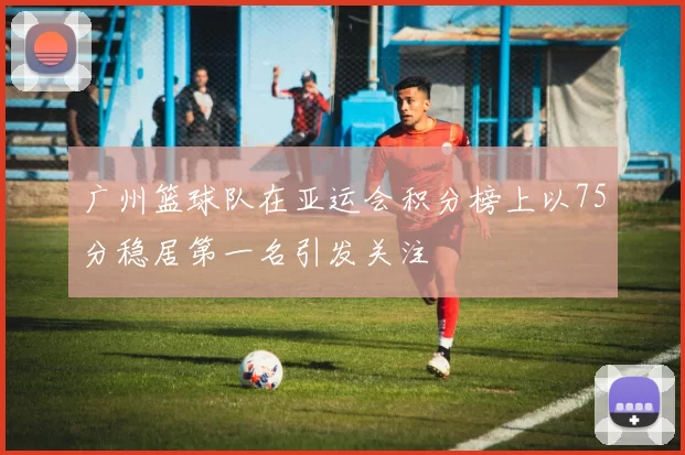 广州篮球队在亚运会积分榜上以75分稳居第一名引发关注