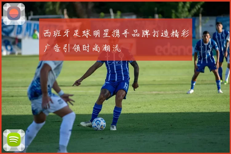 西班牙足球明星携手品牌打造精彩广告引领时尚潮流