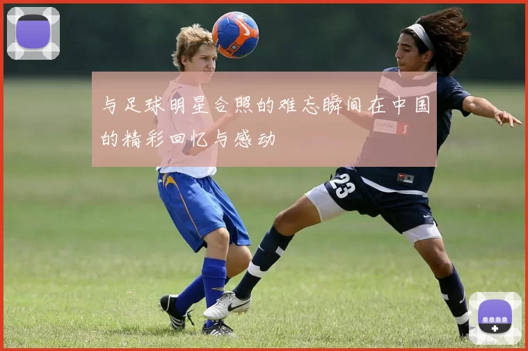 与足球明星合照的难忘瞬间在中国的精彩回忆与感动